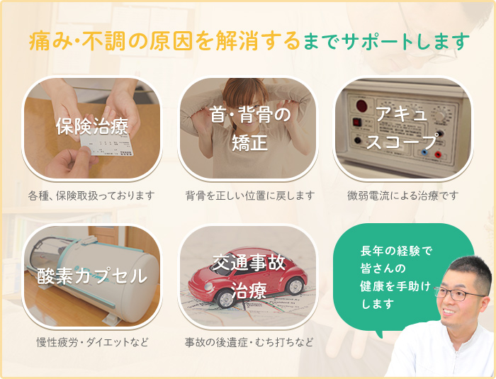 痛み・不調の原因を解消するまでサポートします 保険治療:各種、保険取扱っております 肩・背骨の矯正:背骨を正しい位置に戻します アキュスコープ:微弱電流による治療です 酸素カプセル:慢性疲労・ダイエットなど 交通事故治療:事故の後遺症・むち打ちなど 長年の経験で皆さんの健康を手助けします