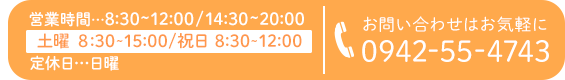 営業時間…8:30～12:00/14:30～20:00 定休日…日曜・連休祝日 ※土曜日は8:30～15:00 お問い合わせはお気軽に tel:0942-55-4743